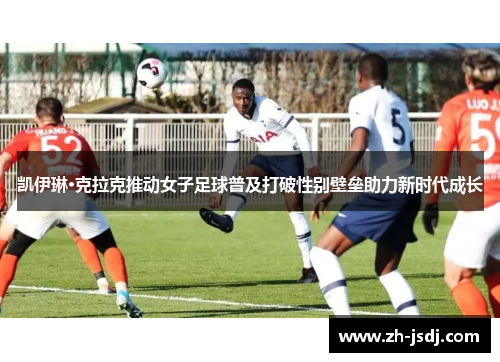 凯伊琳·克拉克推动女子足球普及打破性别壁垒助力新时代成长