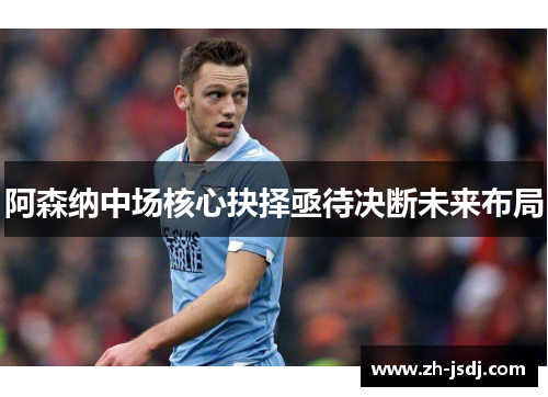 阿森纳中场核心抉择亟待决断未来布局