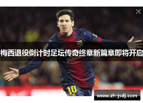 梅西退役倒计时足坛传奇终章新篇章即将开启