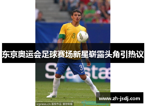 东京奥运会足球赛场新星崭露头角引热议